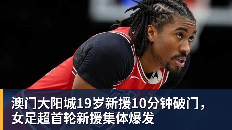 澳门大阳城官网澳门大阳城19岁新援10分钟破门，女足超首轮新援集体爆发